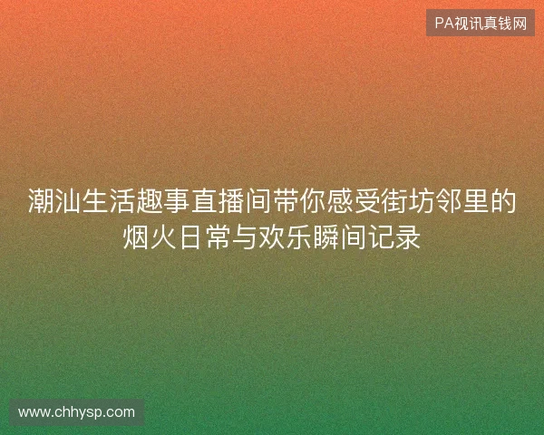 潮汕生活趣事直播间带你感受街坊邻里的烟火日常与欢乐瞬间记录